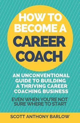 How To Become A Career Coach: An Unconventional Guide to Building a Thriving Career Coaching Business and Living Your Strengths (Even When You're No - Scott Anthony Barlow