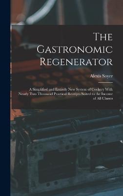 The Gastronomic Regenerator: A Simplified and Entirely New System of Cookery With Nearly Two Thousand Practical Receipts Suited to the Income of Al - Alexis Soyer