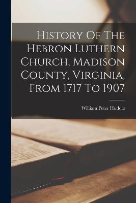 History Of The Hebron Luthern Church, Madison County, Virginia, From 1717 To 1907 - William Peter Huddle