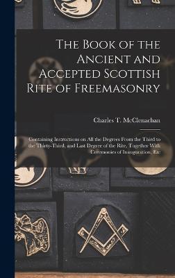 The Book of the Ancient and Accepted Scottish Rite of Freemasonry: Containing Instructions on all the Degrees From the Third to the Thirty-third, and - Charles T. Mcclenachan