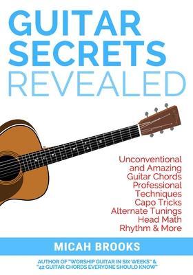 Guitar Secrets Revealed: Unconventional and Amazing Guitar Chords, Professional Techniques, Capo Tricks, Alternate Tunings, Head Math, Rhythm & - Micah Brooks