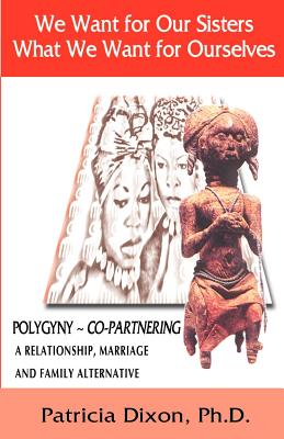 We Want for Our Sisters What We Want for Ourselves: Polygyny: A Relationship, Marriage and Family Alternative - Patricia Dixon