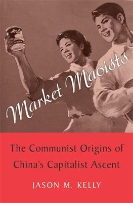 Market Maoists: The Communist Origins of China's Capitalist Ascent - Jason M. Kelly
