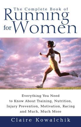 The Complete Book of Running for Women: Everything You Need to Know about Training, Nutrition, Injury Prevention, Motivation, Racing and Much, Much Mo - Claire Kowalchik