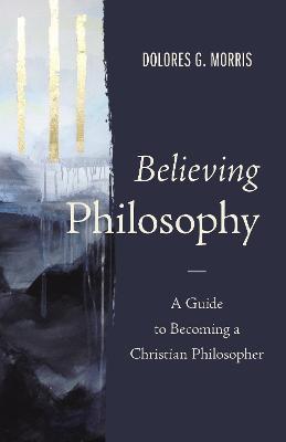 Believing Philosophy: A Guide to Becoming a Christian Philosopher - Dolores G. Morris
