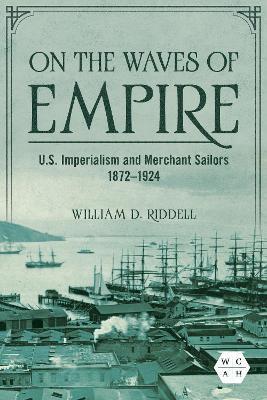On the Waves of Empire: U.S. Imperialism and Merchant Sailors, 1872-1924 - William D. Riddell