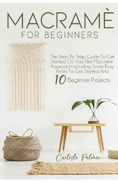 Macramé for Beginners: The Step by Step Guide to get Started on your First Macramè Approach Including Some Easy Knots to get Started and 10 B - Carlisle Palmer 