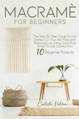 Macramé for Beginners: The Step by Step Guide to get Started on your First Macramè Approach Including Some Easy Knots to get Started and 10 B - Carlisle Palmer