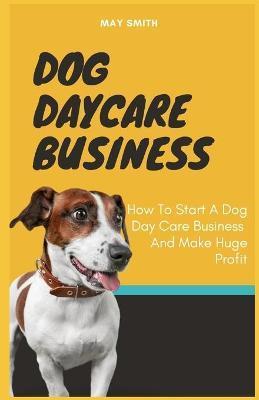 Dog Daycare Business: How To Start A Dog Day Care Business And Make Huge Profit - May Smith