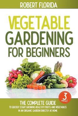 Vegetable Gardening For Beginners: 3 BOOKS IN 1: The Complete Guide To Quickly Start Growing Healthy Fruits And Vegetables In An Organic Garden Direct - Robert Florida