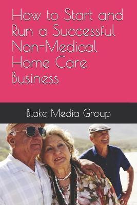 How to Start and Run a Successful Non-Medical Home Care Business - Blake Media Group
