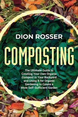 Composting: The Ultimate Guide to Creating Your Own Organic Compost in Your Backyard and Using It for Organic Gardening to Create - Dion Rosser