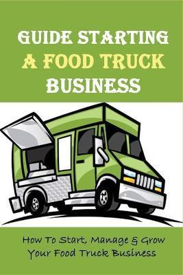 Guide Starting A Food Truck Business: How To Start, Manage & Grow Your Food Truck Business: Social Media Strategies To Succeed In The Food Truck Busin - Bronwyn Deister