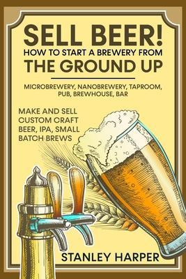 Sell Beer! How to Start a Brewery from the Ground Up: Microbrewery, Nanobrewery, Taproom, Pub, Brewhouse, Bar - Make and Sell Custom Craft Beer, IPA, - Stanley Harper