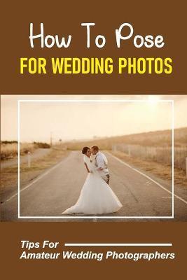 How To Pose For Wedding Photos: Tips For Amateur Wedding Photographers: A Stable Wedding Photography Business - Freeman Pirkey
