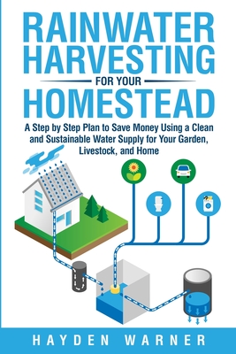 Rainwater Harvesting For Your Homestead: A Step by Step Plan to Save Money Using a Clean and Sustainable Water Supply for Your Garden, Livestock, and - Hayden Warner