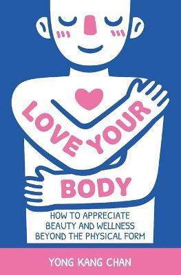 Love Your Body: How to Appreciate Beauty and Wellness Beyond the Physical Form - Yong Kang Chan