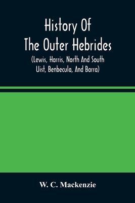History Of The Outer Hebrides: (Lewis, Harris, North And South Uist, Benbecula, And Barra) - W. C. Mackenzie