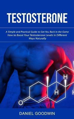 Testosterone: A Simple and Practical Guide to Get You Back in the Game (How to Boost Your Testosterone Levels in Different Ways Natu - Daniel Goodwin