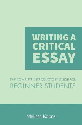 Writing a Critical Essay: The Complete Introductory Guide to Writing a Critical Essay for Beginner Students - Melissa Koons
