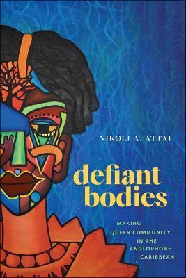 Defiant Bodies: Making Queer Community in the Anglophone Caribbean - Nikoli A. Attai