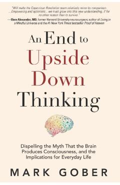 An End to Upside Down Thinking: Dispelling the Myth That the Brain Produces Consciousness, and the Implications for Everyday Life - Mark Gober