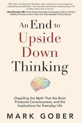 An End to Upside Down Thinking: Dispelling the Myth That the Brain Produces Consciousness, and the Implications for Everyday Life - Mark Gober
