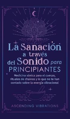 La sanacin a travs del sonido para principiantes: Medicina snica para el cuerpo, rituales de chakras y lo que no te han contado sobre la energa vi - Ascending Vibrations