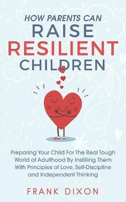 How Parents Can Raise Resilient Children: Preparing Your Child for the Real Tough World of Adulthood by Instilling Them With Principles of Love, Self- - Frank Dixon