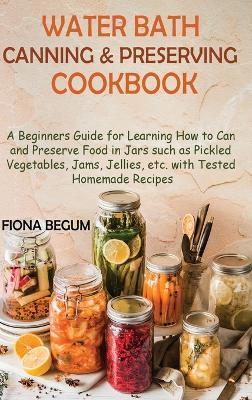 Water Bath Canning and Preserving Cookbook: A Beginners Guide for Learning How to Can and Preserve Food in Jars such as Pickled Vegetables, Jams, Jell - Fiona Begum