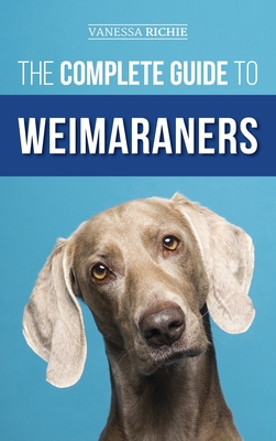 The Complete Guide to Weimaraners: Finding, Selecting, Raising, Training, Feeding, Socializing, and Loving Your New Weimaraner Puppy - Vanessa Richie