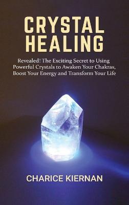 Crystal Healing: Revealed! The Exciting Secret to Using Powerful Crystals to Awaken Your Chakras, Boost Your Energy and Transform Your - Charice Kiernan