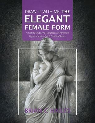 Draw It With Me - The Elegant Female Form: An Intimate Study of the Beautiful Feminine Figure in Varied Chic & Classical Poses - Brian C. Hailes