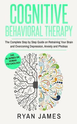 Cognitive Behavioral Therapy: The Complete Step by Step Guide on Retraining Your Brain and Overcoming Depression, Anxiety and Phobias (Cognitive Beh - Ryan James