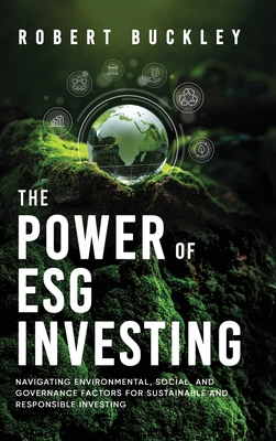 The Power of ESG Investing: Navigating Environmental, Social, and Governance Factors for Sustainable and Responsible Investing - Robert Buckley