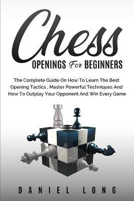 Chess Openings for Beginners: The Complete Guide On How To Learn The Best Opening Tactics, Master Powerful Techniques And How To Outplay Your Oppone - Daniel Long
