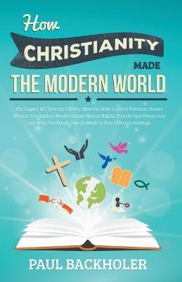 How Christianity Made the Modern World - The Legacy of Christian Liberty: How the Bible Inspired Freedom, Shaped Western Civilization, Revolutionized - Paul Backholer