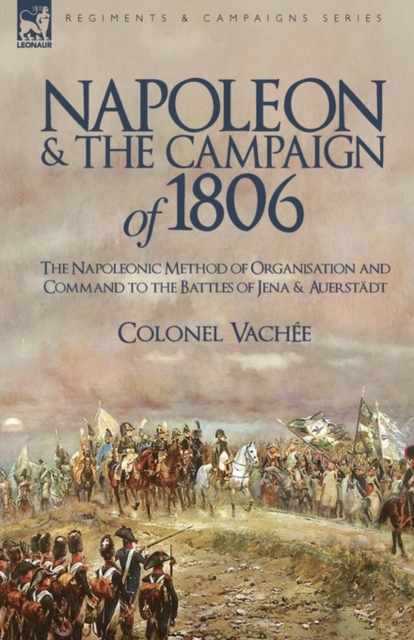 Napoleon and the Campaign of 1806: The Napoleonic Method of Organisation and Command to the Battles of Jena & Auerstadt - Vache Colonel Vache