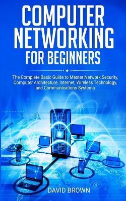 Computer Networking for Beginners: The Complete Basic Guide to Master Network Security, Computer Architecture, Internet, Wireless Technology, and Comm - David Brown
