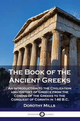 The Book of the Ancient Greeks: An Introduction to the Civilization and History of Greece from the Coming of the Greeks to the Conquest of Corinth in - Dorothy Mills
