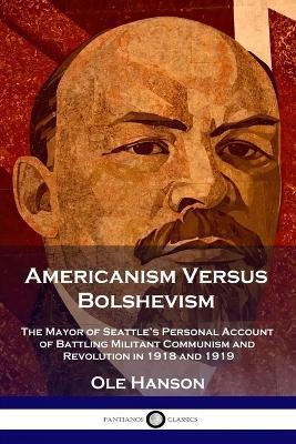 Americanism Versus Bolshevism: The Mayor of Seattle's Personal Account of Battling Militant Communism and Revolution in 1918 and 1919 - Ole Hanson
