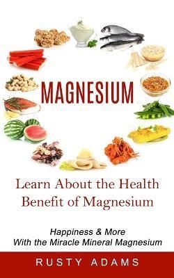 Magnesium: Learn About the Health Benefit of Magnesium (Happiness & More With the Miracle Mineral Magnesium) - Rusty Adams
