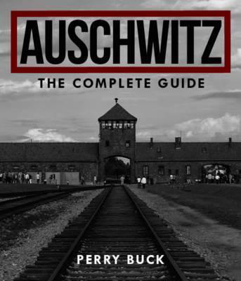 Auschwitz: The Complete Guide - Perry Buck