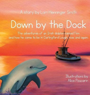 Down by the Dock: The adventures of an Irish dolphin named Finn and how he came to be in Carlingford Lough, now and again. - Lori Henninger Smith