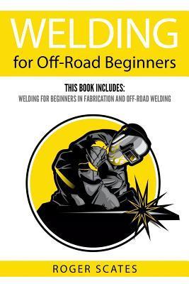 Welding for Off-Road Beginners: This Book Includes: Welding for Beginners in Fabrication and Off-Road Welding - Roger Scates