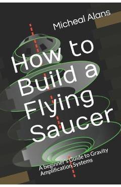 Coperta cărții 'How to Build a Flying Saucer: A beginner's Guide to Gravity Amplification Systems - Micheal Alans'
