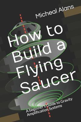 How to Build a Flying Saucer: A beginner's Guide to Gravity Amplification Systems - Micheal Alans