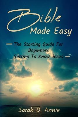 Bible Made Easy: The Starting Guide For Beginners Getting To Know Jesus Christ - Sarah O. Annie