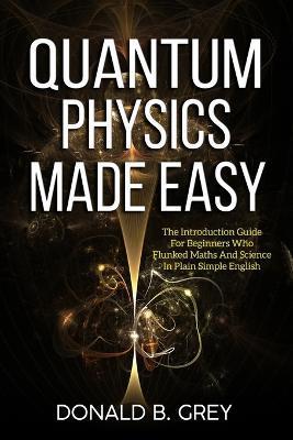 Quantum Physics Made Easy: The Introduction Guide For Beginners Who Flunked Maths And Science In Plain Simple English - Donald B. Grey