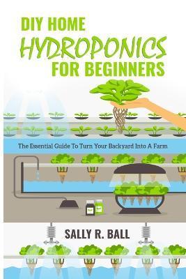 DIY Home Hydroponics For Beginners: The Essential Guide To Turn Your Backyard Into A Farm - Sally R. Ball
